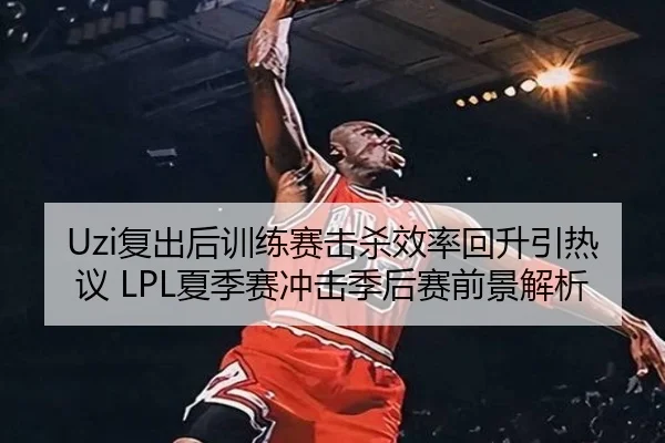Uzi复出后训练赛击杀效率回升引热议 LPL夏季赛冲击季后赛前景解析